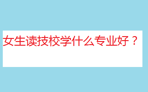 職校和技校哪個比較好?女生讀技校學什么專業好?