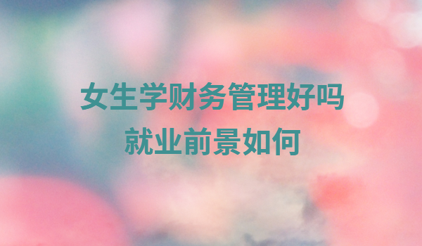 女生學(xué)財(cái)務(wù)管理好嗎就業(yè)前景如何,財(cái)務(wù)管理要考什么證書(shū)
