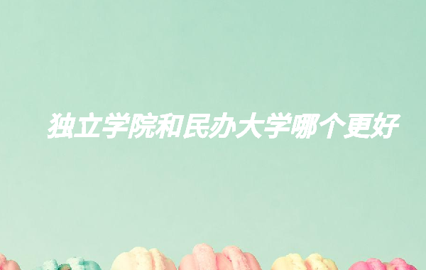 獨立學院和民辦大學哪個更好,2023年獨立學院還值得報考嗎