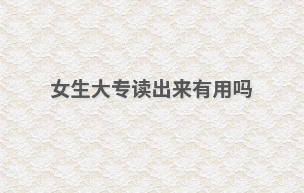 現在大專讀什么專業好女生怎么樣,女生大專讀出來有用嗎