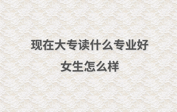 現在大專讀什么專業好女生怎么樣,女生大專讀出來有用嗎