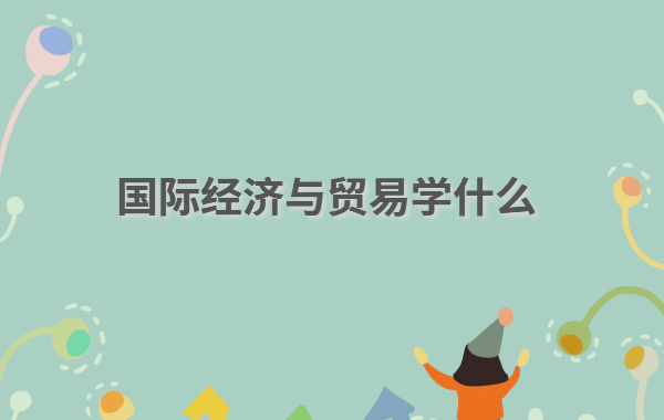 國際經濟與貿易學什么,國際經濟與貿易專業就業方向前景分析