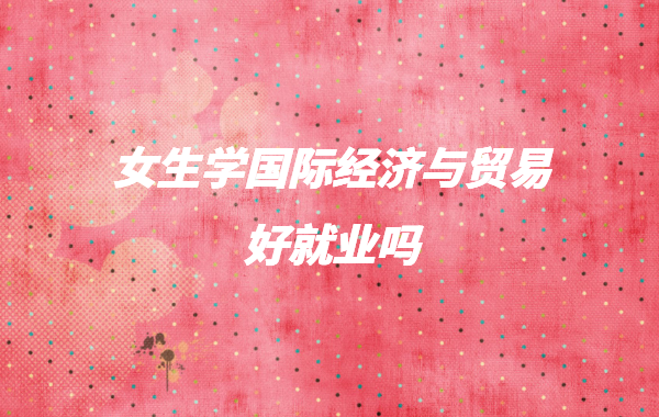 女生學國際經濟與貿易好就業嗎,國際貿易專業學什么就業前景怎樣