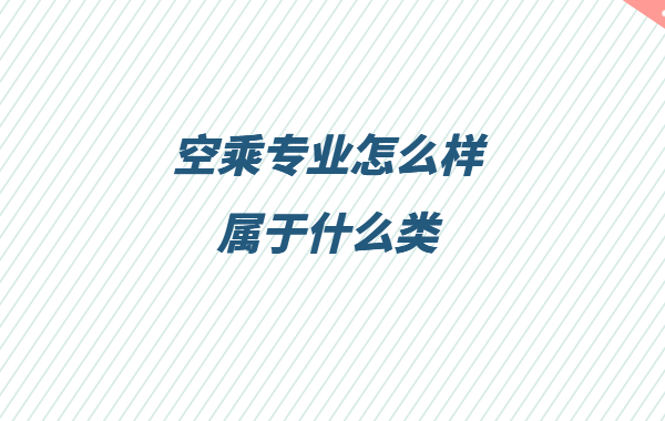 空乘專業(yè)怎么樣屬于什么類,空乘專業(yè)就業(yè)方向與就業(yè)前景分析