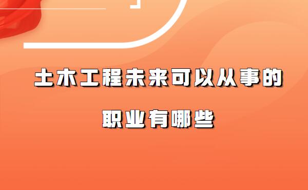 土木工程就業方向及前景分析,土木工程未來可以從事的職業有哪些